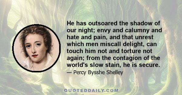 He has outsoared the shadow of our night; envy and calumny and hate and pain, and that unrest which men miscall delight, can touch him not and torture not again; from the contagion of the world's slow stain, he is