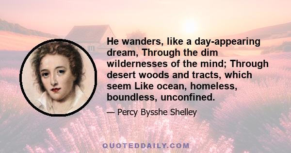 He wanders, like a day-appearing dream, Through the dim wildernesses of the mind; Through desert woods and tracts, which seem Like ocean, homeless, boundless, unconfined.