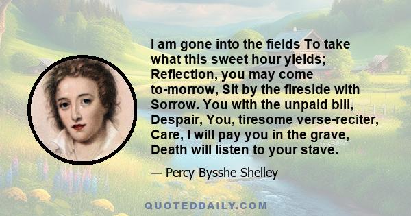 I am gone into the fields To take what this sweet hour yields; Reflection, you may come to-morrow, Sit by the fireside with Sorrow. You with the unpaid bill, Despair, You, tiresome verse-reciter, Care, I will pay you in 