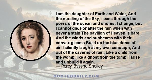 I am the daughter of Earth and Water, And the nursling of the Sky; I pass through the pores of the ocean and shores; I change, but I cannot die. For after the rain when with never a stain The pavilion of Heaven is bare, 