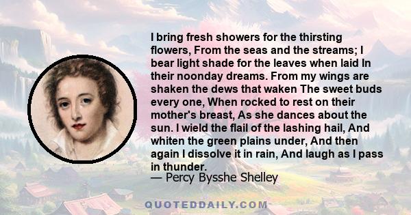 I bring fresh showers for the thirsting flowers, From the seas and the streams; I bear light shade for the leaves when laid In their noonday dreams. From my wings are shaken the dews that waken The sweet buds every one, 