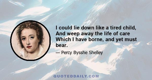 I could lie down like a tired child, And weep away the life of care Which I have borne, and yet must bear.