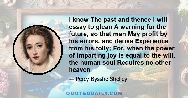 I know The past and thence I will essay to glean A warning for the future, so that man May profit by his errors, and derive Experience from his folly; For, when the power of imparting joy Is equal to the will, the human 