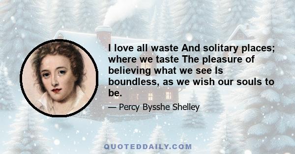 I love all waste And solitary places; where we taste The pleasure of believing what we see Is boundless, as we wish our souls to be.