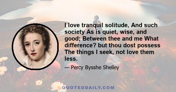 I love tranquil solitude, And such society As is quiet, wise, and good; Between thee and me What difference? but thou dost possess The things I seek, not love them less.