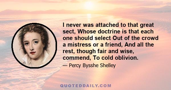 I never was attached to that great sect, Whose doctrine is, that each one should select Out of the crowd a mistress or a friend, And all the rest, though fair and wise, commend To cold oblivion, though it is in the code 