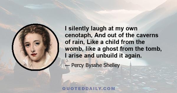 I silently laugh at my own cenotaph, And out of the caverns of rain, Like a child from the womb, like a ghost from the tomb, I arise and unbuild it again.