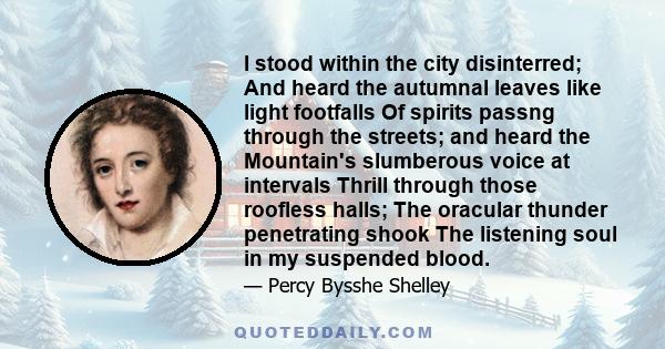 I stood within the city disinterred; And heard the autumnal leaves like light footfalls Of spirits passng through the streets; and heard the Mountain's slumberous voice at intervals Thrill through those roofless halls;