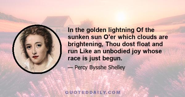 In the golden lightning Of the sunken sun O'er which clouds are brightening, Thou dost float and run Like an unbodied joy whose race is just begun.