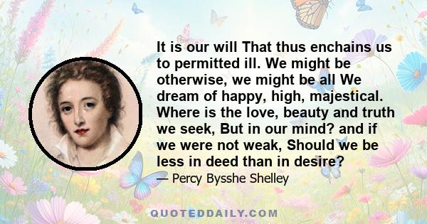 It is our will That thus enchains us to permitted ill. We might be otherwise, we might be all We dream of happy, high, majestical. Where is the love, beauty and truth we seek, But in our mind? and if we were not weak,