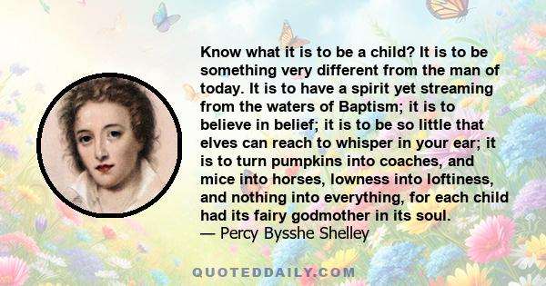 Know what it is to be a child? It is to be something very different from the man of today. It is to have a spirit yet streaming from the waters of Baptism; it is to believe in belief; it is to be so little that elves