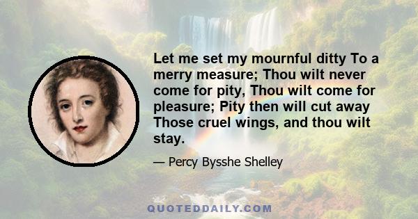 Let me set my mournful ditty To a merry measure; Thou wilt never come for pity, Thou wilt come for pleasure; Pity then will cut away Those cruel wings, and thou wilt stay.