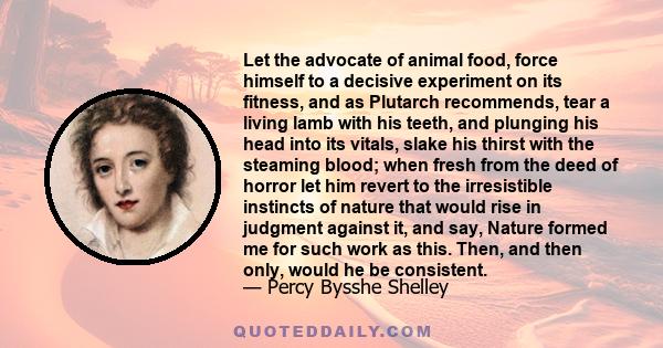 Let the advocate of animal food, force himself to a decisive experiment on its fitness, and as Plutarch recommends, tear a living lamb with his teeth, and plunging his head into its vitals, slake his thirst with the