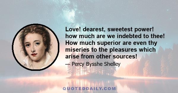 Love! dearest, sweetest power! how much are we indebted to thee! How much superior are even thy miseries to the pleasures which arise from other sources!