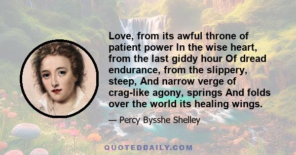 Love, from its awful throne of patient power In the wise heart, from the last giddy hour Of dread endurance, from the slippery, steep, And narrow verge of crag-like agony, springs And folds over the world its healing