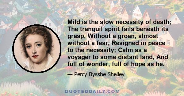 Mild is the slow necessity of death; The tranquil spirit fails beneath its grasp, Without a groan, almost without a fear, Resigned in peace to the necessity; Calm as a voyager to some distant land, And full of wonder,