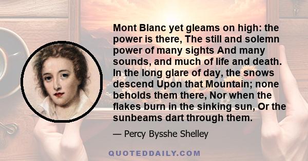 Mont Blanc yet gleams on high: the power is there, The still and solemn power of many sights And many sounds, and much of life and death. In the long glare of day, the snows descend Upon that Mountain; none beholds them 