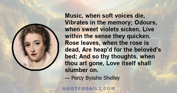 Music, when soft voices die, Vibrates in the memory; Odours, when sweet violets sicken, Live within the sense they quicken. Rose leaves, when the rose is dead, Are heap'd for the belovèd's bed; And so thy thoughts, when 