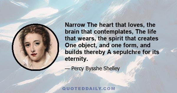 Narrow The heart that loves, the brain that contemplates, The life that wears, the spirit that creates One object, and one form, and builds thereby A sepulchre for its eternity.