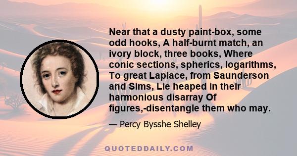 Near that a dusty paint-box, some odd hooks, A half-burnt match, an ivory block, three books, Where conic sections, spherics, logarithms, To great Laplace, from Saunderson and Sims, Lie heaped in their harmonious