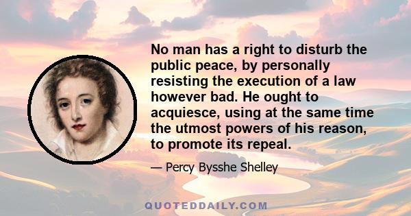 No man has a right to disturb the public peace, by personally resisting the execution of a law however bad. He ought to acquiesce, using at the same time the utmost powers of his reason, to promote its repeal.