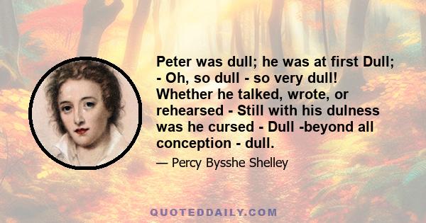 Peter was dull; he was at first Dull; - Oh, so dull - so very dull! Whether he talked, wrote, or rehearsed - Still with his dulness was he cursed - Dull -beyond all conception - dull.