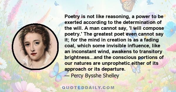 Poetry is not like reasoning, a power to be exerted according to the determination of the will. A man cannot say, 'I will compose poetry.' The greatest poet even cannot say it; for the mind in creation is as a fading