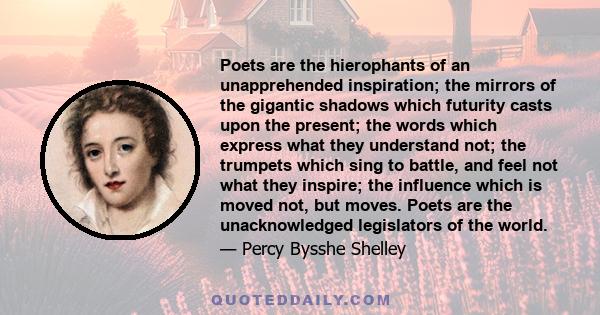 Poets are the hierophants of an unapprehended inspiration; the mirrors of the gigantic shadows which futurity casts upon the present; the words which express what they understand not; the trumpets which sing to battle,