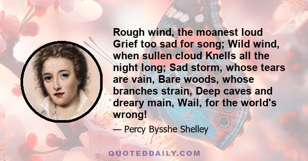 Rough wind, the moanest loud Grief too sad for song; Wild wind, when sullen cloud Knells all the night long; Sad storm, whose tears are vain, Bare woods, whose branches strain, Deep caves and dreary main, Wail, for the