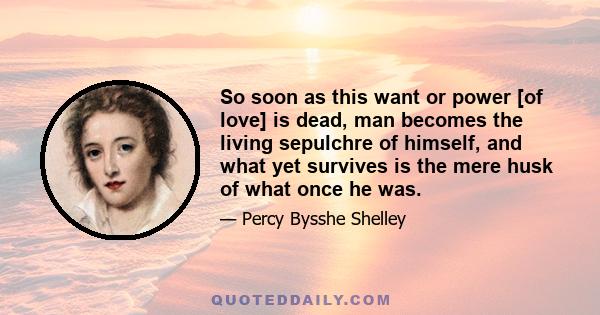 So soon as this want or power [of love] is dead, man becomes the living sepulchre of himself, and what yet survives is the mere husk of what once he was.