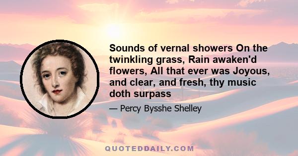 Sounds of vernal showers On the twinkling grass, Rain awaken'd flowers, All that ever was Joyous, and clear, and fresh, thy music doth surpass