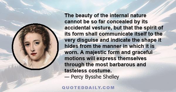 The beauty of the internal nature cannot be so far concealed by its accidental vesture, but that the spirit of its form shall communicate itself to the very disguise and indicate the shape it hides from the manner in