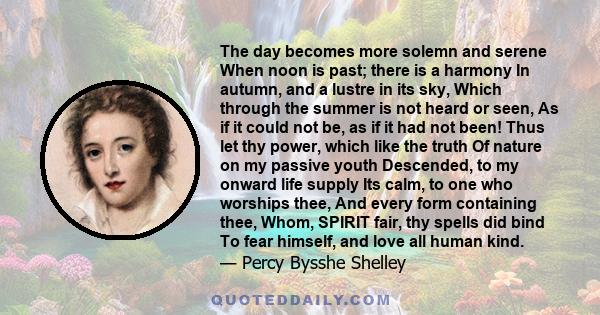 The day becomes more solemn and serene When noon is past; there is a harmony In autumn, and a lustre in its sky, Which through the summer is not heard or seen, As if it could not be, as if it had not been! Thus let thy