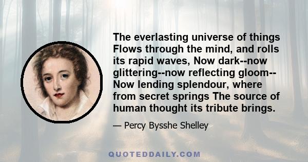 The everlasting universe of things Flows through the mind, and rolls its rapid waves, Now dark--now glittering--now reflecting gloom-- Now lending splendour, where from secret springs The source of human thought its