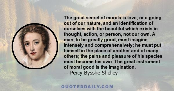 The great secret of morals is love; or a going out of our nature, and an identification of ourselves with the beautiful which exists in thought, action, or person, not our own. A man, to be greatly good, must imagine