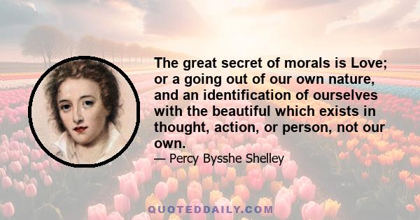 The great secret of morals is Love; or a going out of our own nature, and an identification of ourselves with the beautiful which exists in thought, action, or person, not our own.