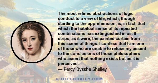 The most refined abstractions of logic conduct to a view of life, which, though startling to the apprehension, is, in fact, that which the habitual sense of its repeated combinations has extinguished in us. It strips,