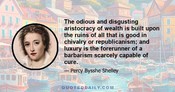 The odious and disgusting aristocracy of wealth is built upon the ruins of all that is good in chivalry or republicanism; and luxury is the forerunner of a barbarism scarcely capable of cure.