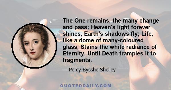 The One remains, the many change and pass; Heaven's light forever shines, Earth's shadows fly; Life, like a dome of many-coloured glass, Stains the white radiance of Eternity, Until Death tramples it to fragments.