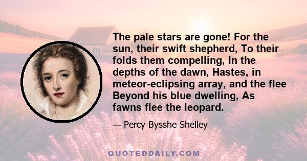 The pale stars are gone! For the sun, their swift shepherd, To their folds them compelling, In the depths of the dawn, Hastes, in meteor-eclipsing array, and the flee Beyond his blue dwelling, As fawns flee the leopard.