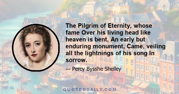 The Pilgrim of Eternity, whose fame Over his living head like heaven is bent, An early but enduring monument, Came, veiling all the lightnings of his song In sorrow.