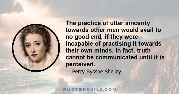 The practice of utter sincerity towards other men would avail to no good end, if they were incapable of practising it towards their own minds. In fact, truth cannot be communicated until it is perceived.