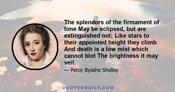 The splendors of the firmament of time May be eclipsed, but are extinguished not; Like stars to their appointed height they climb And death is a low mist which cannot blot The brightness it may veil.