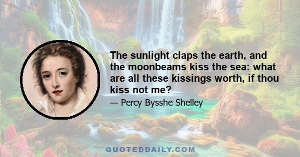 The sunlight claps the earth, and the moonbeams kiss the sea: what are all these kissings worth, if thou kiss not me?