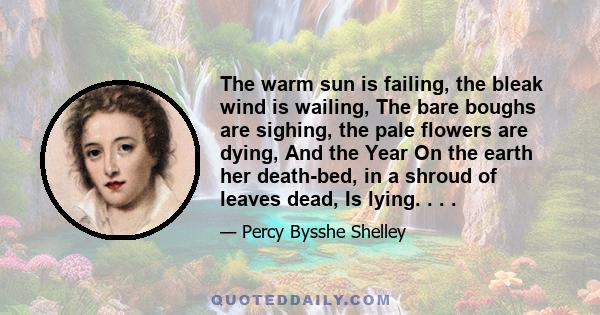 The warm sun is failing, the bleak wind is wailing, The bare boughs are sighing, the pale flowers are dying, And the Year On the earth her death-bed, in a shroud of leaves dead, Is lying. . . .