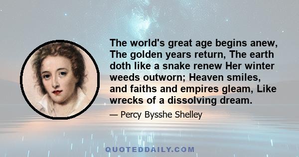 The world's great age begins anew, The golden years return, The earth doth like a snake renew Her winter weeds outworn; Heaven smiles, and faiths and empires gleam, Like wrecks of a dissolving dream.