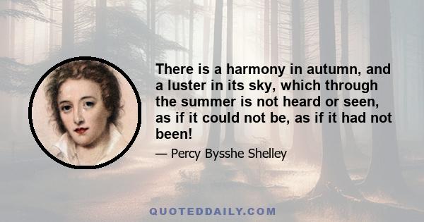 There is a harmony in autumn, and a luster in its sky, which through the summer is not heard or seen, as if it could not be, as if it had not been!