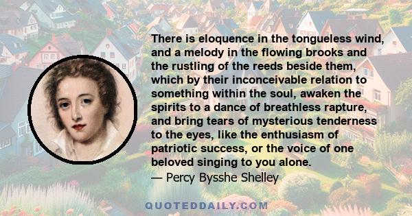 There is eloquence in the tongueless wind, and a melody in the flowing brooks and the rustling of the reeds beside them, which by their inconceivable relation to something within the soul, awaken the spirits to a dance