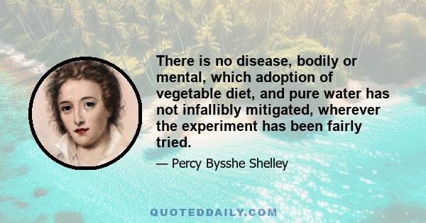 There is no disease, bodily or mental, which adoption of vegetable diet, and pure water has not infallibly mitigated, wherever the experiment has been fairly tried.