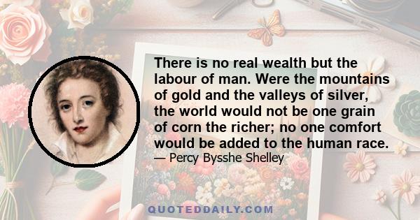 There is no real wealth but the labour of man. Were the mountains of gold and the valleys of silver, the world would not be one grain of corn the richer; no one comfort would be added to the human race.